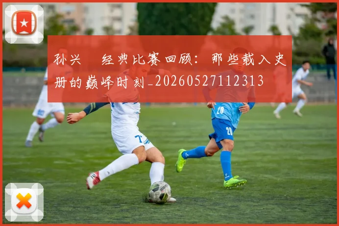 孙兴慜经典比赛回顾:那些载入史册的巅峰时刻_20260527112313
