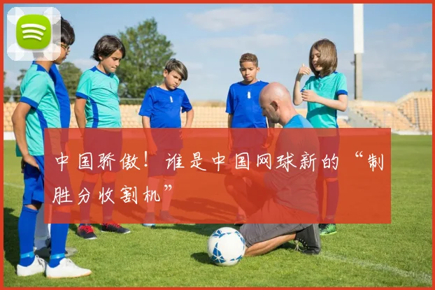 中国骄傲！谁是中国网球新的“制胜分收割机”