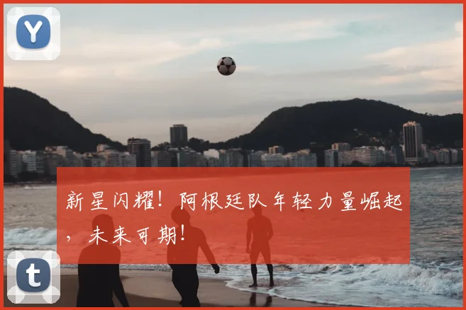 新星闪耀！阿根廷队年轻力量崛起，未来可期！