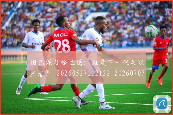 姆巴佩与哈兰德：谁是下一代足坛王者？_20260527112122_20260707023412