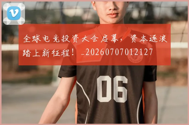 全球电竞投资大会启幕，资本逐浪踏上新征程！_20260707012127