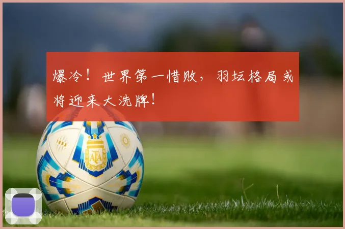 爆冷！世界第一惜败，羽坛格局或将迎来大洗牌！