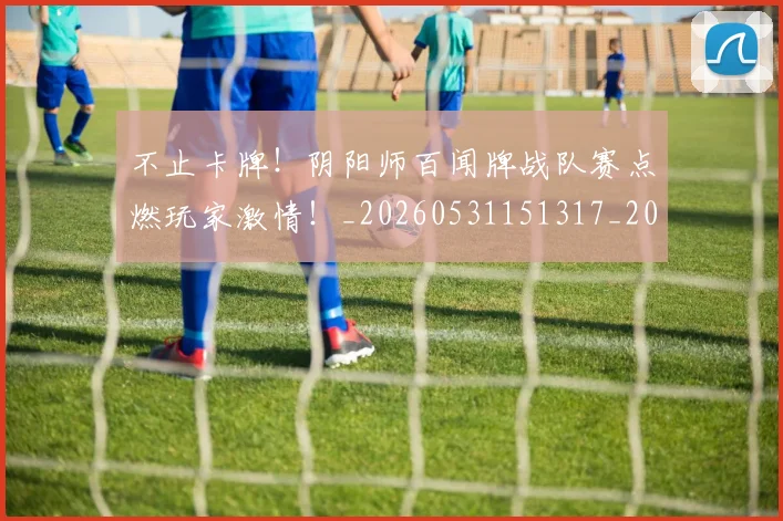 不止卡牌!阴阳师百闻牌战队赛点燃玩家激情!_20260531151317_20260702175028