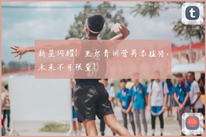 新星闪耀！里尔青训营再添猛将，未来不可限量！
