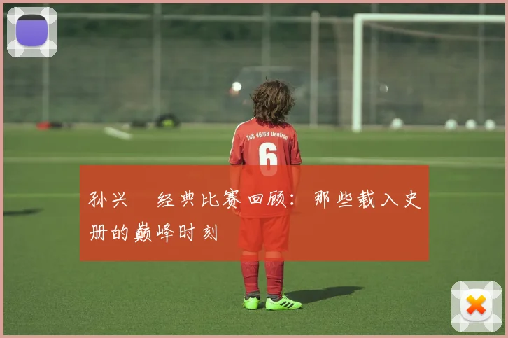 孙兴慜经典比赛回顾:那些载入史册的巅峰时刻