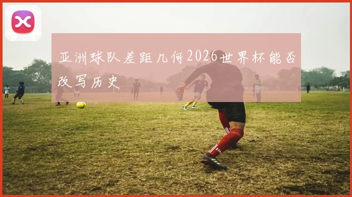 亚洲球队差距几何2026世界杯能否改写历史